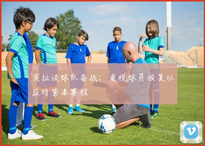 莫拉谈球队备战：重视球员恢复以应对紧凑赛程