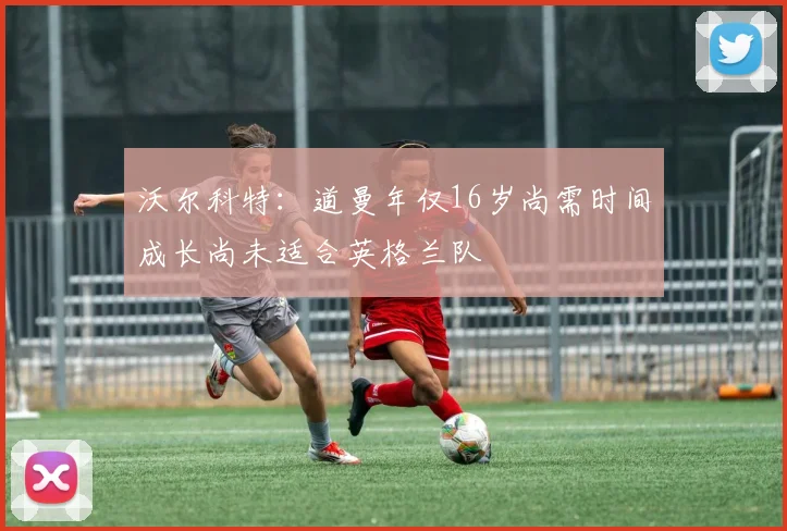 沃尔科特：道曼年仅16岁尚需时间成长尚未适合英格兰队