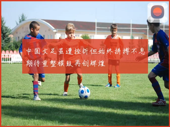 中国女足虽遭挫折但始终拼搏不息期待重整旗鼓再创辉煌