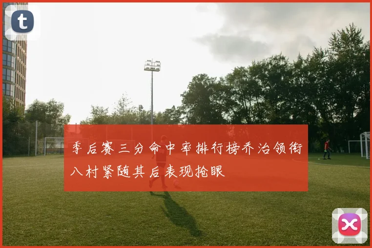 季后赛三分命中率排行榜乔治领衔八村紧随其后表现抢眼