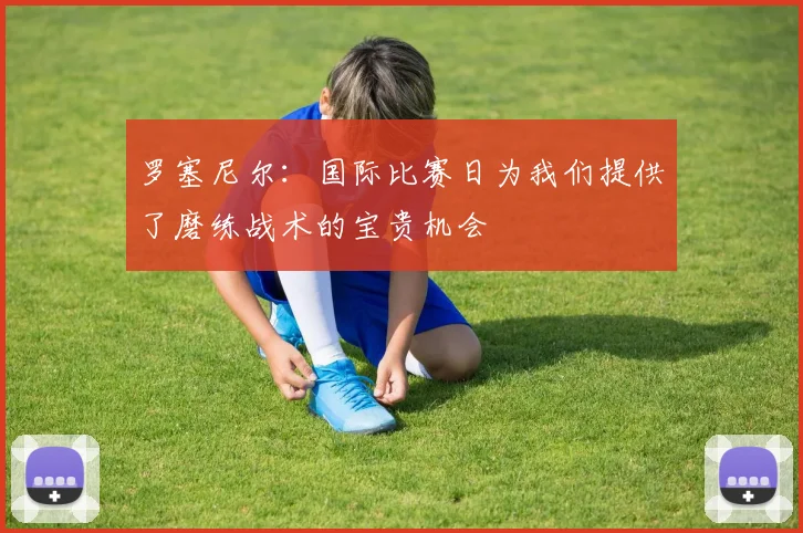 罗塞尼尔：国际比赛日为我们提供了磨练战术的宝贵机会