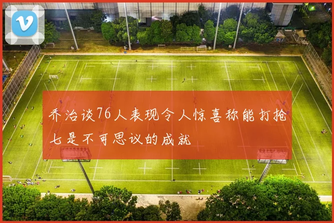 乔治谈76人表现令人惊喜称能打抢七是不可思议的成就