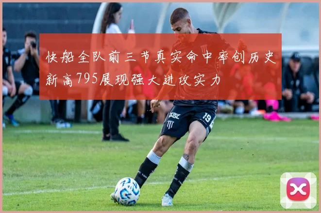 快船全队前三节真实命中率创历史新高795展现强大进攻实力