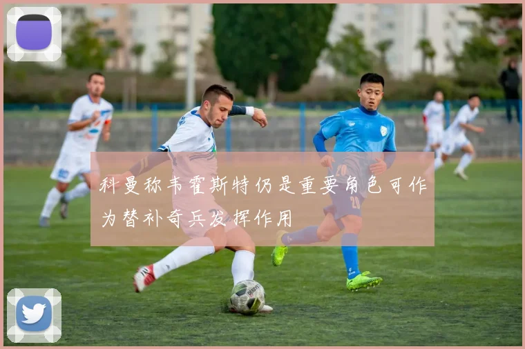 科曼称韦霍斯特仍是重要角色可作为替补奇兵发挥作用