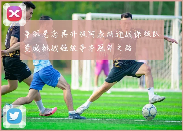 争冠悬念再升级阿森纳迎战保级队曼城挑战强敌争夺冠军之路