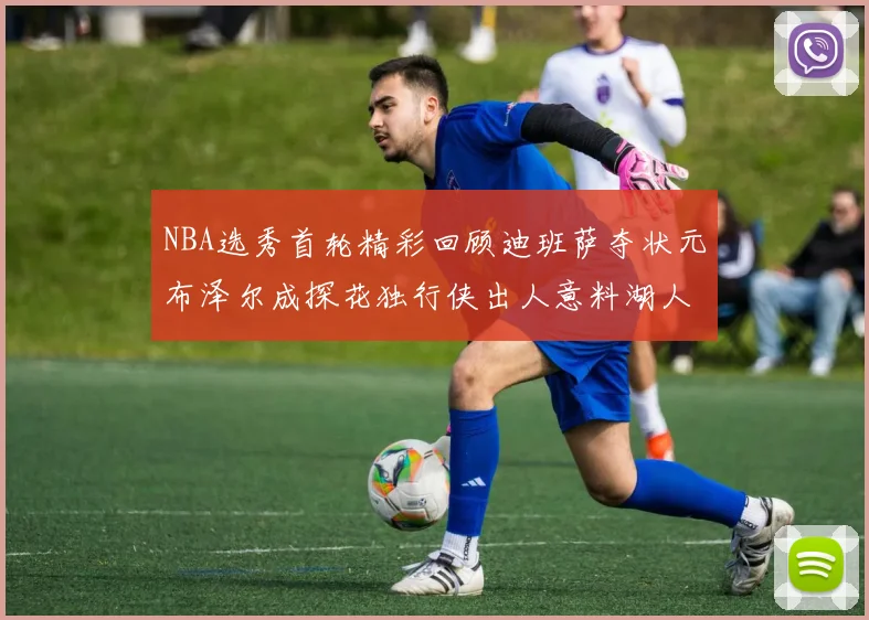NBA选秀首轮精彩回顾迪班萨夺状元布泽尔成探花独行侠出人意料湖人选中潜力新星