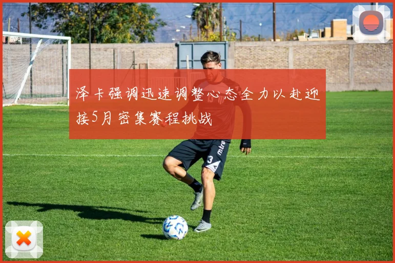 泽卡强调迅速调整心态全力以赴迎接5月密集赛程挑战