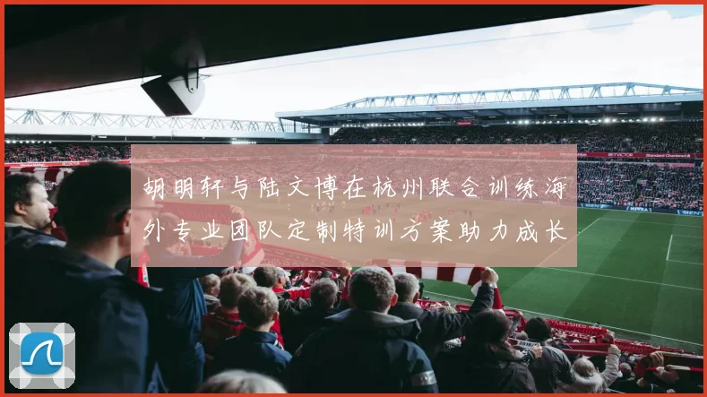胡明轩与陆文博在杭州联合训练海外专业团队定制特训方案助力成长