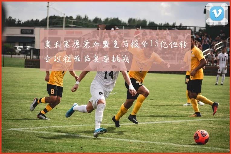 奥利塞愿意加盟皇马报价15亿但转会过程面临复杂挑战
