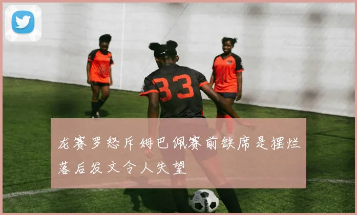 龙赛罗怒斥姆巴佩赛前缺席是摆烂落后发文令人失望