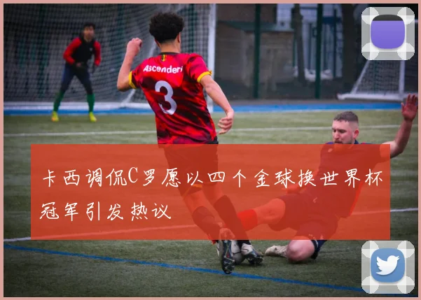 卡西调侃C罗愿以四个金球换世界杯冠军引发热议