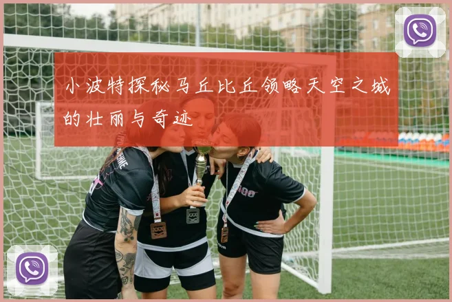 小波特探秘马丘比丘领略天空之城的壮丽与奇迹