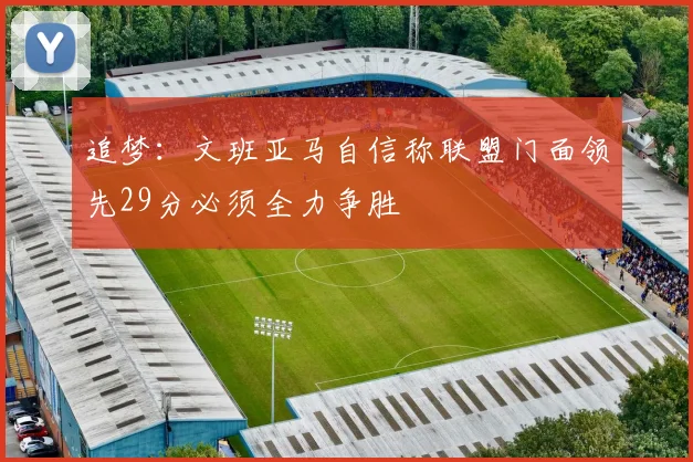 追梦：文班亚马自信称联盟门面领先29分必须全力争胜