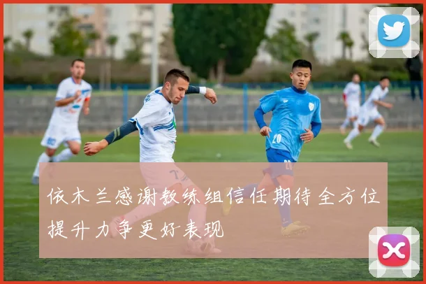 依木兰感谢教练组信任期待全方位提升力争更好表现