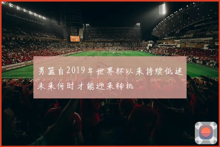 男篮自2019年世界杯以来持续低迷未来何时才能迎来转机