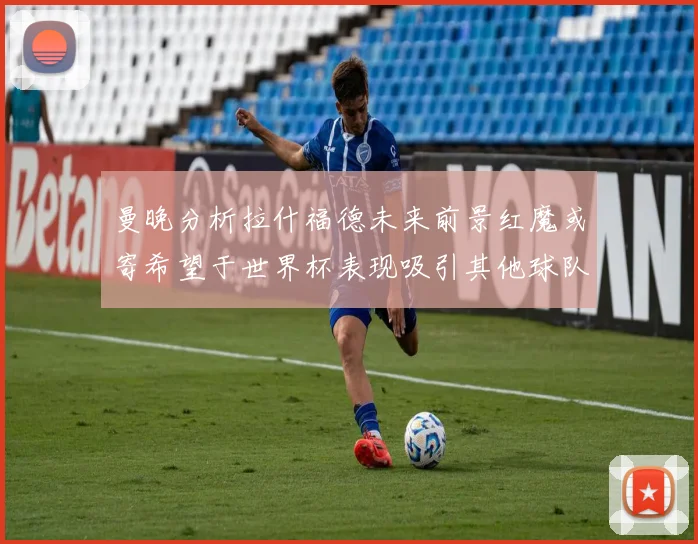 曼晚分析拉什福德未来前景红魔或寄希望于世界杯表现吸引其他球队