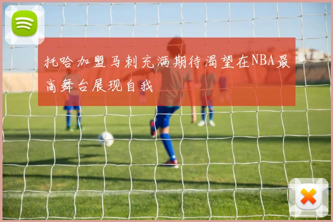 托哈加盟马刺充满期待渴望在NBA最高舞台展现自我