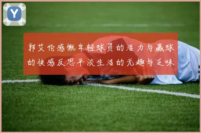 郭艾伦感慨年轻球员的活力与赢球的快感反思平淡生活的无趣与乏味