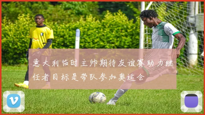 意大利临时主帅期待友谊赛助力继任者目标是带队参加奥运会