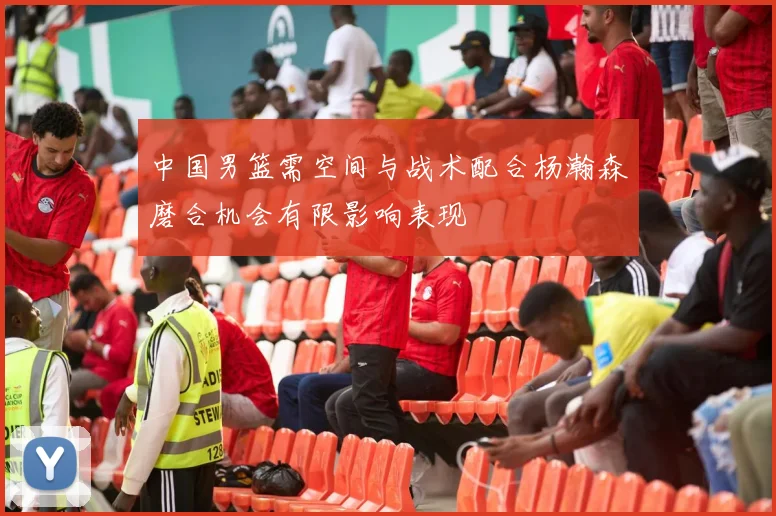 中国男篮需空间与战术配合杨瀚森磨合机会有限影响表现