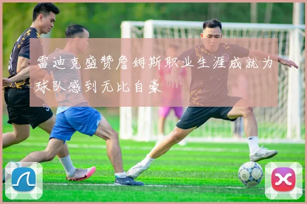 雷迪克盛赞詹姆斯职业生涯成就为球队感到无比自豪