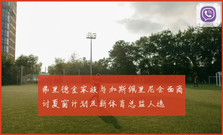 弗里德金家族与加斯佩里尼会面商讨夏窗计划及新体育总监人选