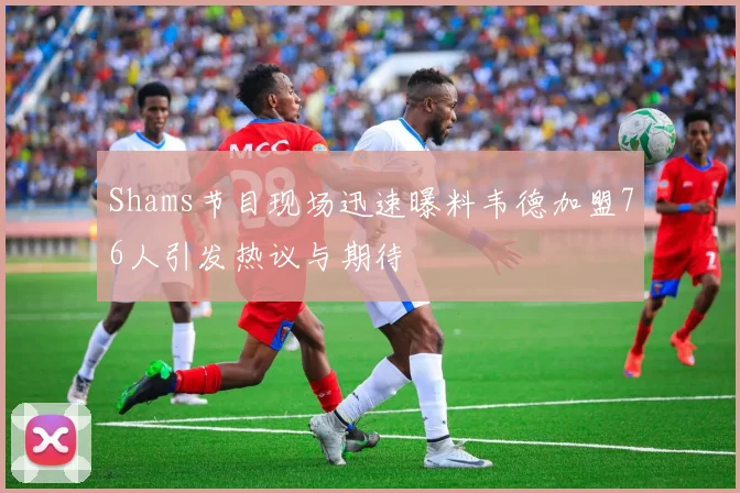 Shams节目现场迅速曝料韦德加盟76人引发热议与期待