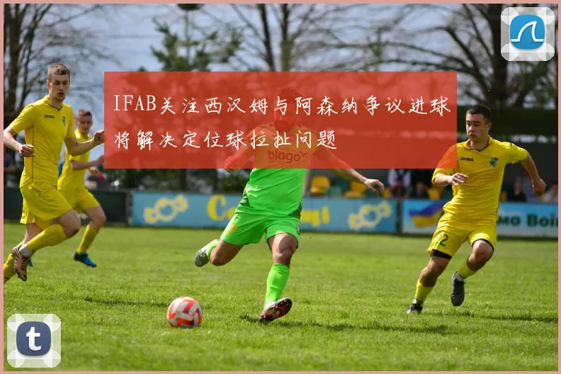 IFAB关注西汉姆与阿森纳争议进球将解决定位球拉扯问题