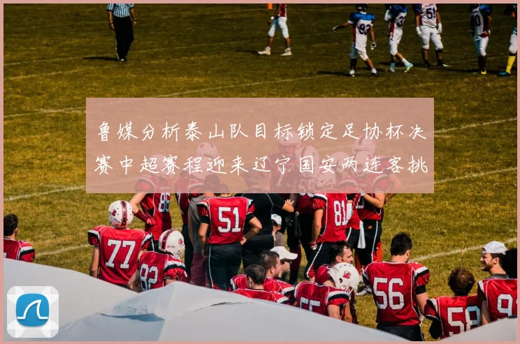 鲁媒分析泰山队目标锁定足协杯决赛中超赛程迎来辽宁国安两连客挑战