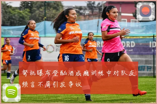 弩机曝布登酗酒成瘾训练中对队友频言不屑引发争议
