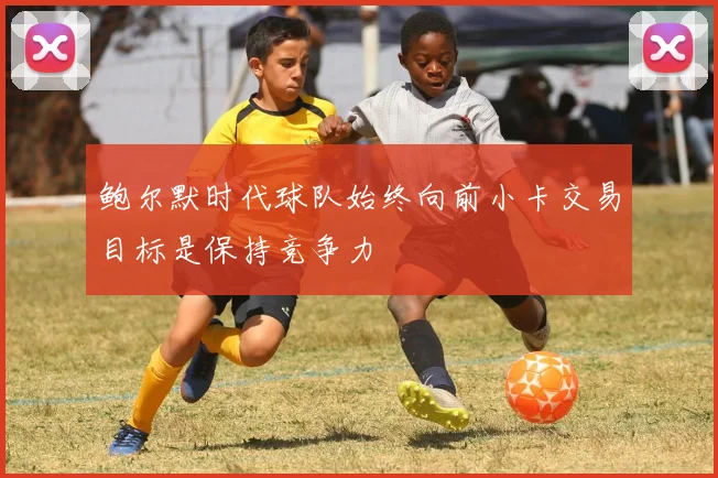 鲍尔默时代球队始终向前小卡交易目标是保持竞争力