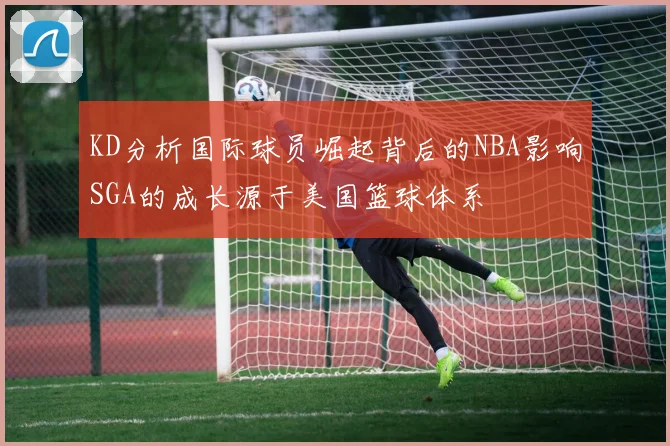 KD分析国际球员崛起背后的NBA影响SGA的成长源于美国篮球体系
